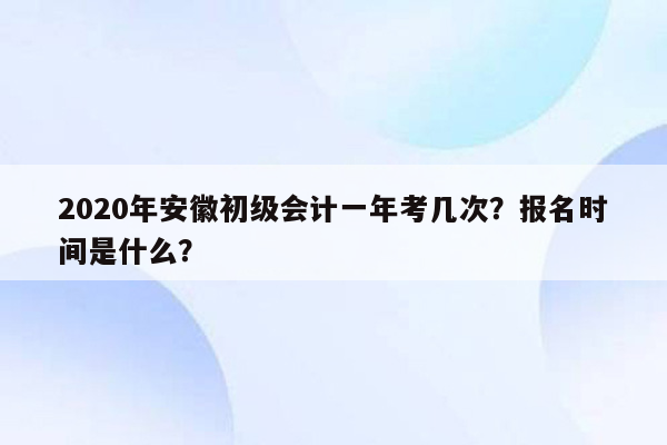 2020年安徽初级会计一年考几次？报名时间是什么？