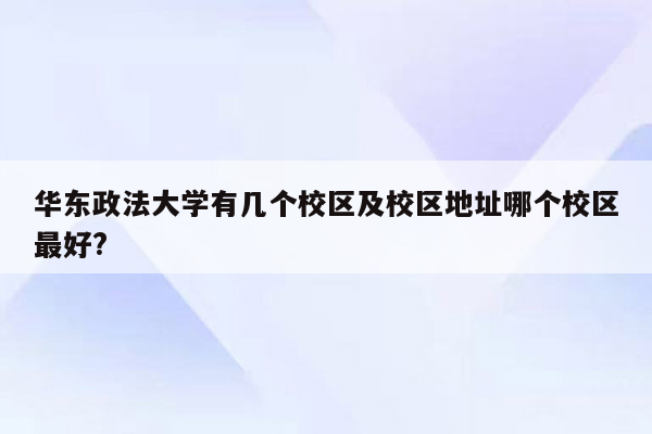 华东政法大学有几个校区及校区地址哪个校区最好?