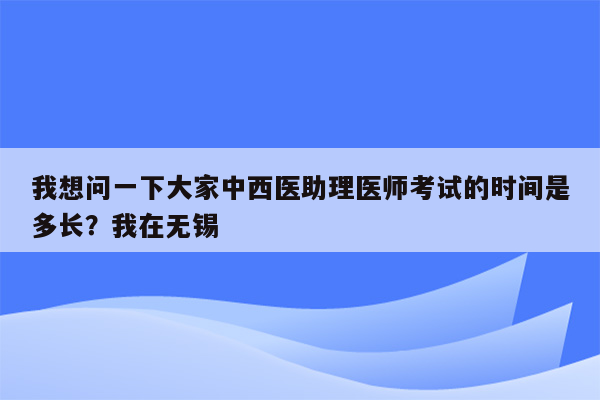 我想问一下大家中西医助理医师考试的时间是多长？我在无锡