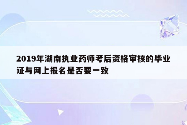 2019年湖南执业药师考后资格审核的毕业证与网上报名是否要一致