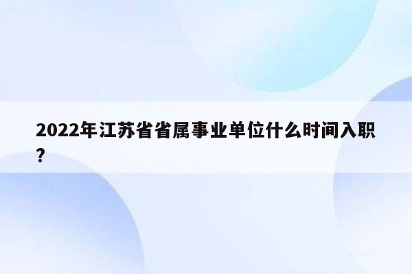 2022年江苏省省属事业单位什么时间入职?