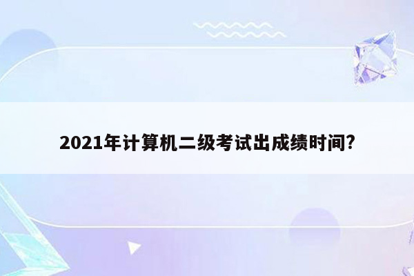 2021年计算机二级考试出成绩时间?