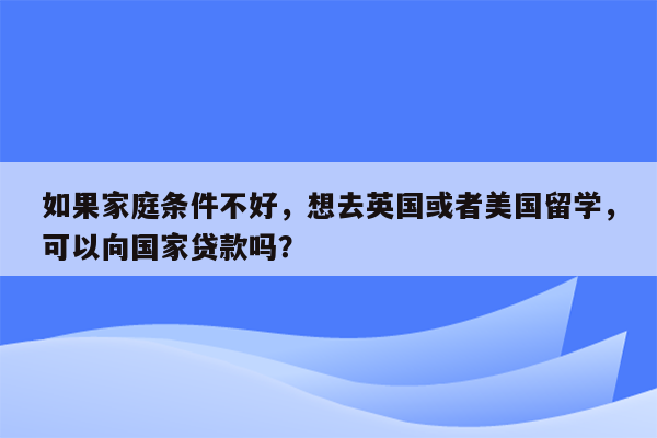 如果家庭条件不好，想去英国或者美国留学，可以向国家贷款吗？