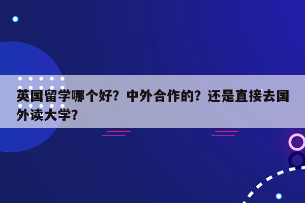 英国留学哪个好？中外合作的？还是直接去国外读大学？