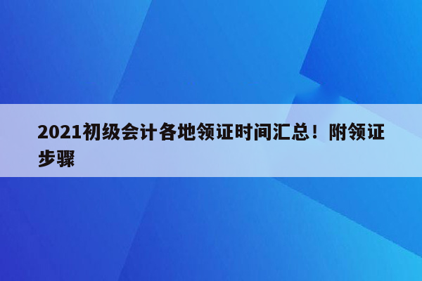 2021初级会计各地领证时间汇总！附领证步骤