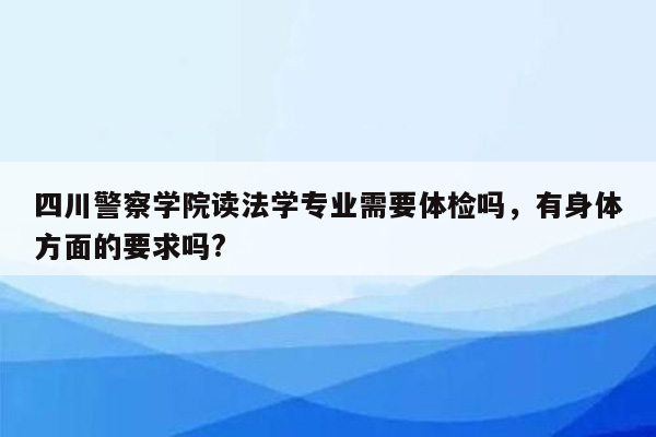 四川警察学院读法学专业需要体检吗，有身体方面的要求吗?