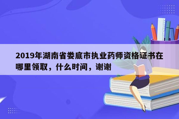 2019年湖南省娄底市执业药师资格证书在哪里领取，什么时间，谢谢