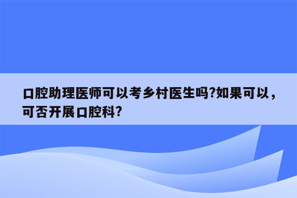 口腔助理医师可以考乡村医生吗?如果可以，可否开展口腔科?