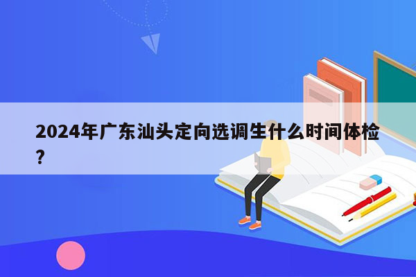 2024年广东汕头定向选调生什么时间体检?