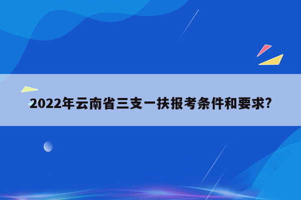 2022年云南省三支一扶报考条件和要求?