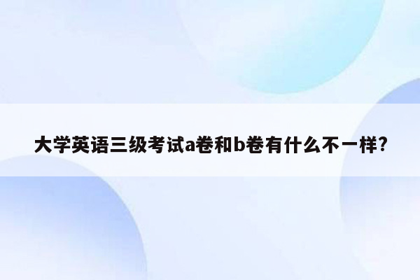 大学英语三级考试a卷和b卷有什么不一样?