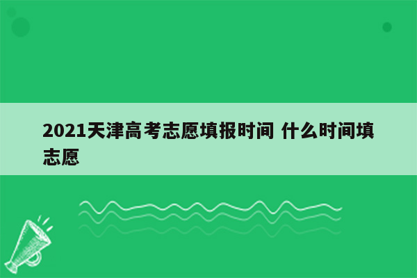 2021天津高考志愿填报时间 什么时间填志愿