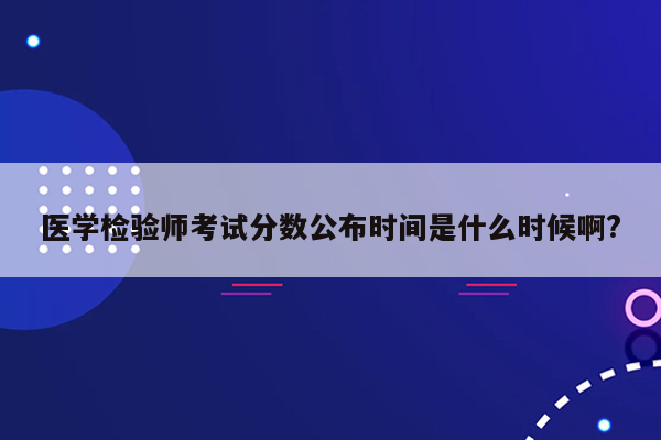 医学检验师考试分数公布时间是什么时候啊?