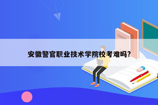 安徽警官职业技术学院校考难吗?