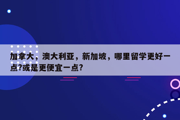 加拿大，澳大利亚，新加坡，哪里留学更好一点?或是更便宜一点?