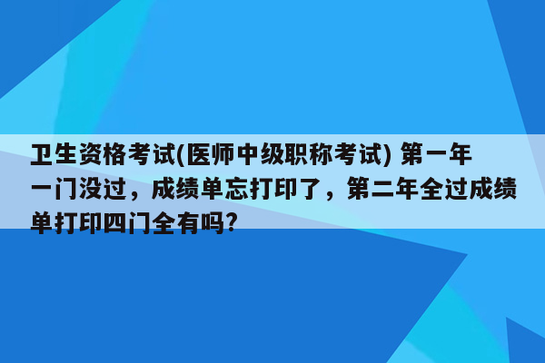 卫生资格考试(医师中级职称考试) 第一年一门没过，成绩单忘打印了，第二年全过成绩单打印四门全有吗?