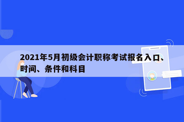 2021年5月初级会计职称考试报名入口、时间、条件和科目