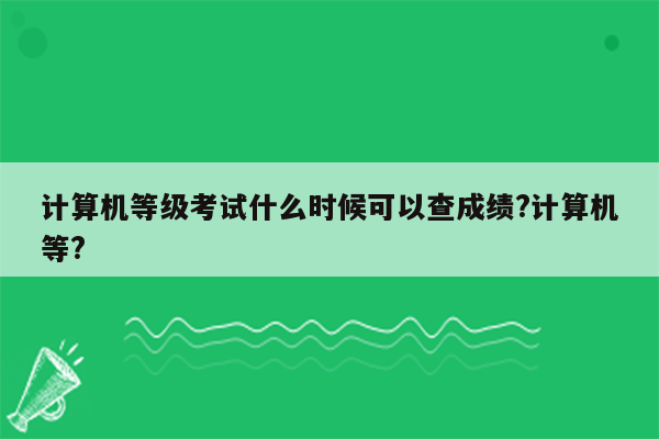 计算机等级考试什么时候可以查成绩?计算机等?