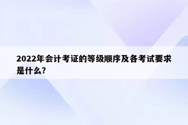 2022年会计考证的等级顺序及各考试要求是什么？