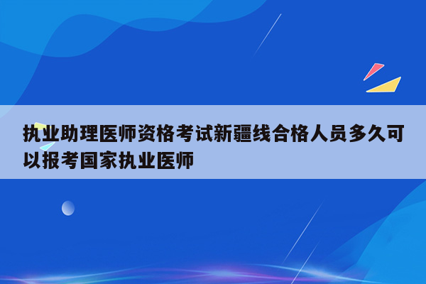 执业助理医师资格考试新疆线合格人员多久可以报考国家执业医师