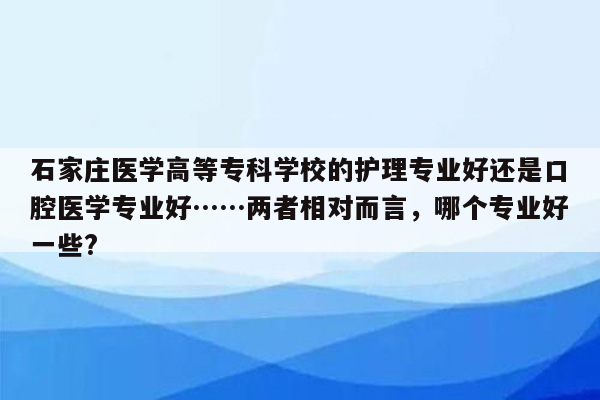 石家庄医学高等专科学校的护理专业好还是口腔医学专业好……两者相对而言，哪个专业好一些?