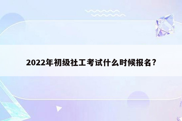 2022年初级社工考试什么时候报名?