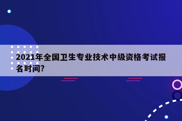 2021年全国卫生专业技术中级资格考试报名时间?