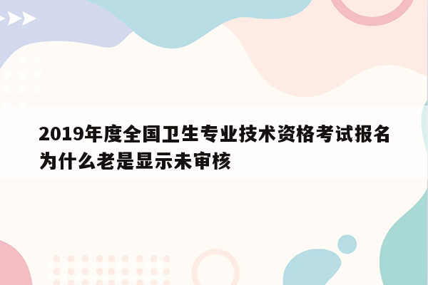 2019年度全国卫生专业技术资格考试报名为什么老是显示未审核