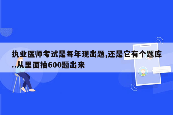 执业医师考试是每年现出题,还是它有个题库..从里面抽600题出来