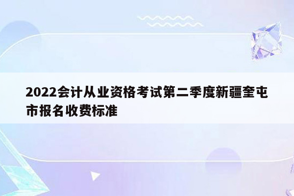 2022会计从业资格考试第二季度新疆奎屯市报名收费标准