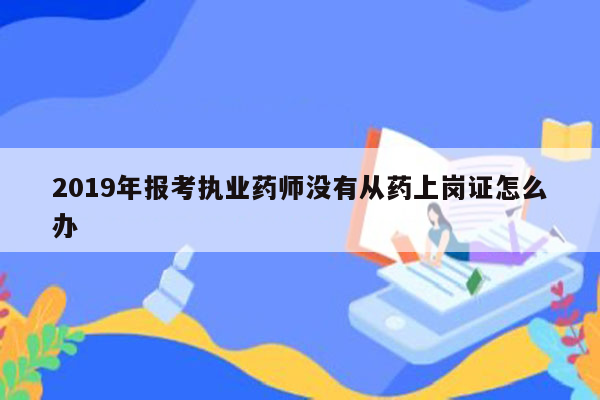 2019年报考执业药师没有从药上岗证怎么办