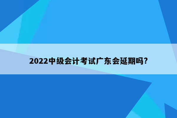 2022中级会计考试广东会延期吗?