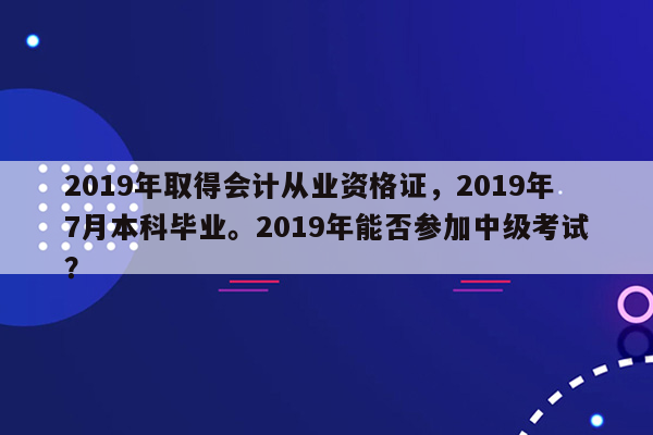 2019年取得会计从业资格证，2019年7月本科毕业。2019年能否参加中级考试？