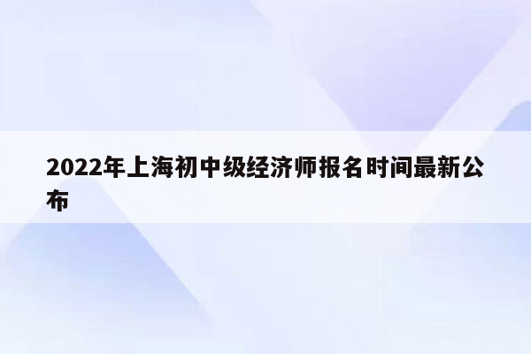 2022年上海初中级经济师报名时间最新公布