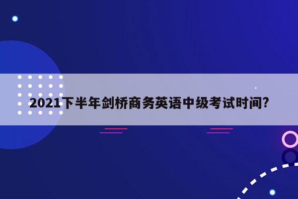 2021下半年剑桥商务英语中级考试时间?