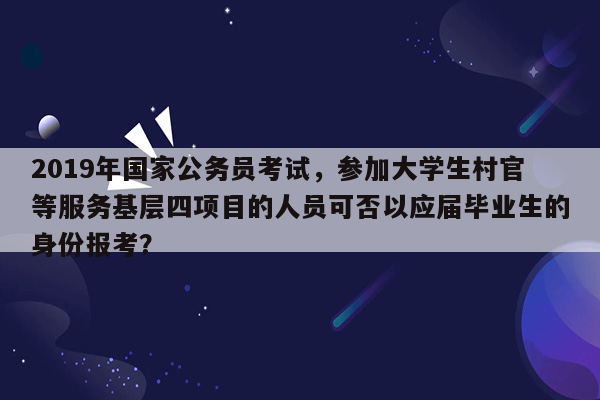 2019年国家公务员考试，参加大学生村官等服务基层四项目的人员可否以应届毕业生的身份报考？