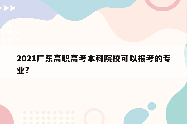 2021广东高职高考本科院校可以报考的专业?