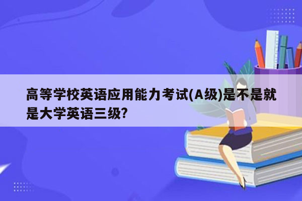 高等学校英语应用能力考试(A级)是不是就是大学英语三级?