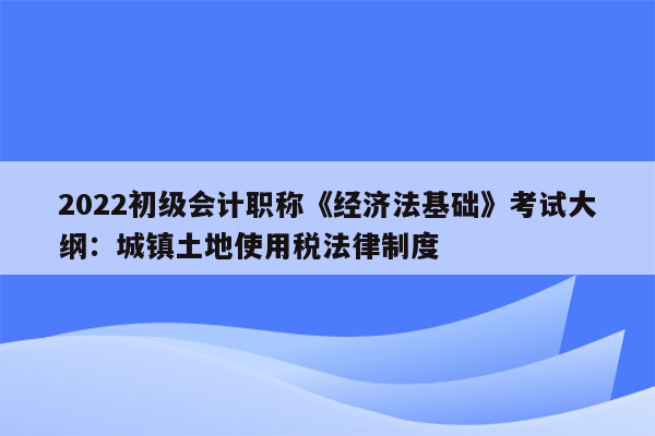 2022初级会计职称《经济法基础》考试大纲：城镇土地使用税法律制度