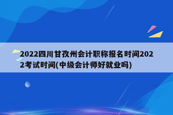 2022四川甘孜州会计职称报名时间2022考试时间(中级会计师好就业吗)