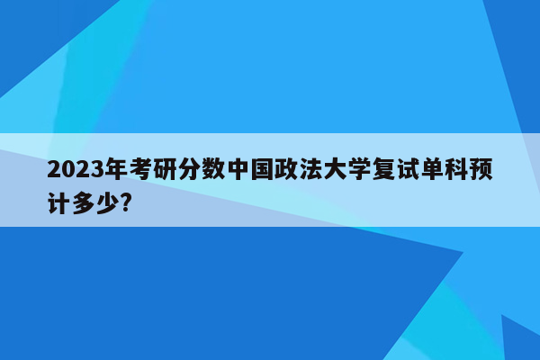 2023年考研分数中国政法大学复试单科预计多少?