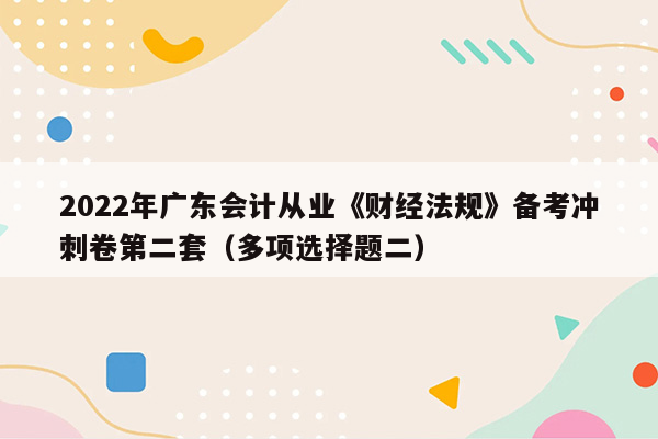 2022年广东会计从业《财经法规》备考冲刺卷第二套（多项选择题二）