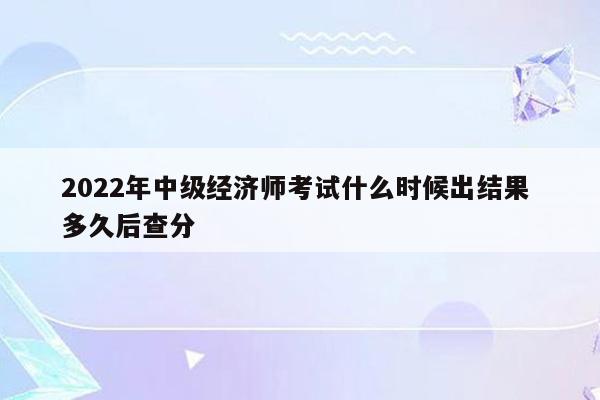 2022年中级经济师考试什么时候出结果 多久后查分