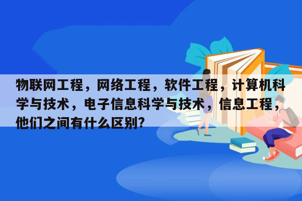 物联网工程，网络工程，软件工程，计算机科学与技术，电子信息科学与技术，信息工程，他们之间有什么区别?