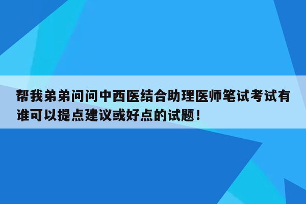 帮我弟弟问问中西医结合助理医师笔试考试有谁可以提点建议或好点的试题！