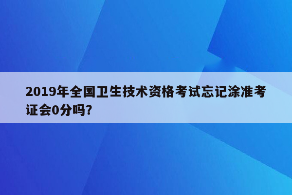 2019年全国卫生技术资格考试忘记涂准考证会0分吗？