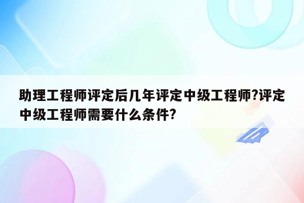 助理工程师评定后几年评定中级工程师?评定中级工程师需要什么条件?