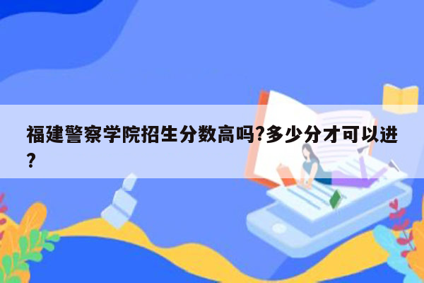 福建警察学院招生分数高吗?多少分才可以进?