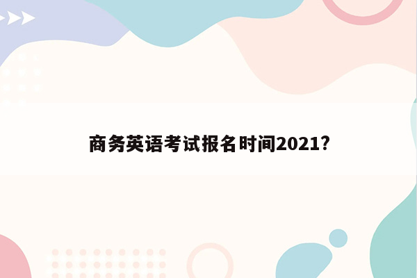 商务英语考试报名时间2021?