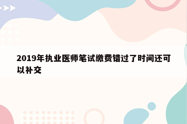 2019年执业医师笔试缴费错过了时间还可以补交